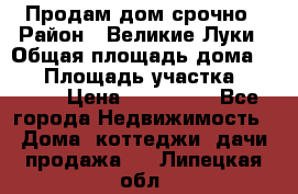 Продам дом срочно › Район ­ Великие Луки › Общая площадь дома ­ 48 › Площадь участка ­ 1 700 › Цена ­ 150 000 - Все города Недвижимость » Дома, коттеджи, дачи продажа   . Липецкая обл.